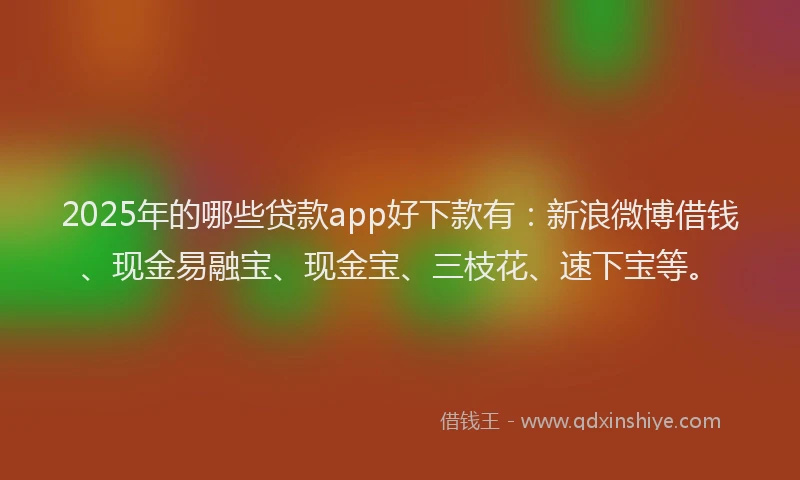 2025年的哪些贷款app好下款有：新浪微博借钱、现金易融宝、现金宝、三枝花、速下宝等。