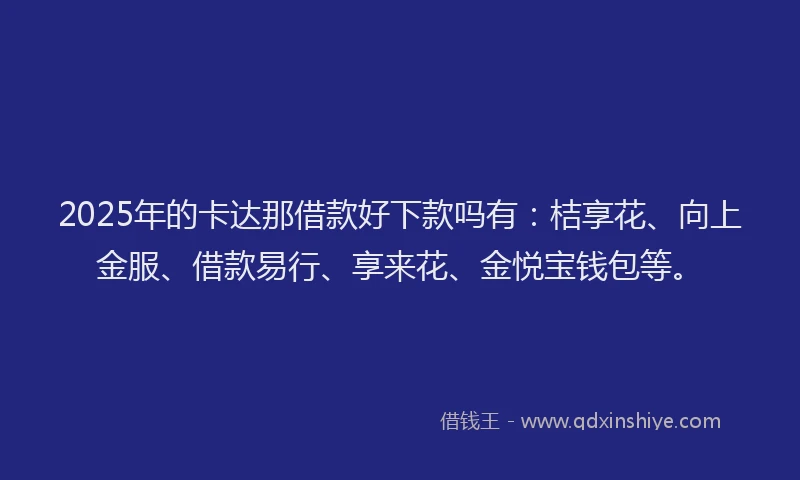 2025年的卡达那借款好下款吗有：桔享花、向上金服、借款易行、享来花、金悦宝钱包等。