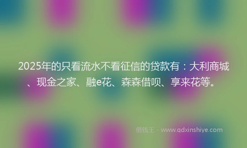 2025年的只看流水不看征信的贷款有：大利商城、现金之家、融e花、森森借呗、享来花等。