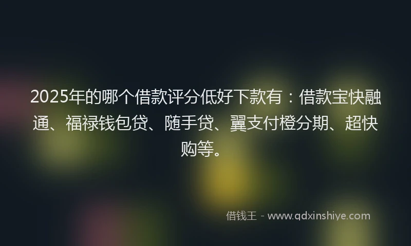 2025年的哪个借款评分低好下款有：借款宝快融通、福禄钱包贷、随手贷、翼支付橙分期、超快购等。