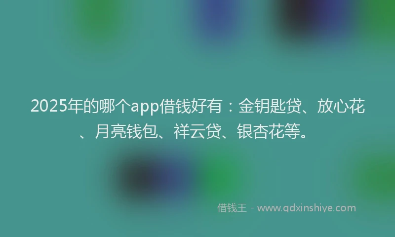 2025年的哪个app借钱好有：金钥匙贷、放心花、月亮钱包、祥云贷、银杏花等。