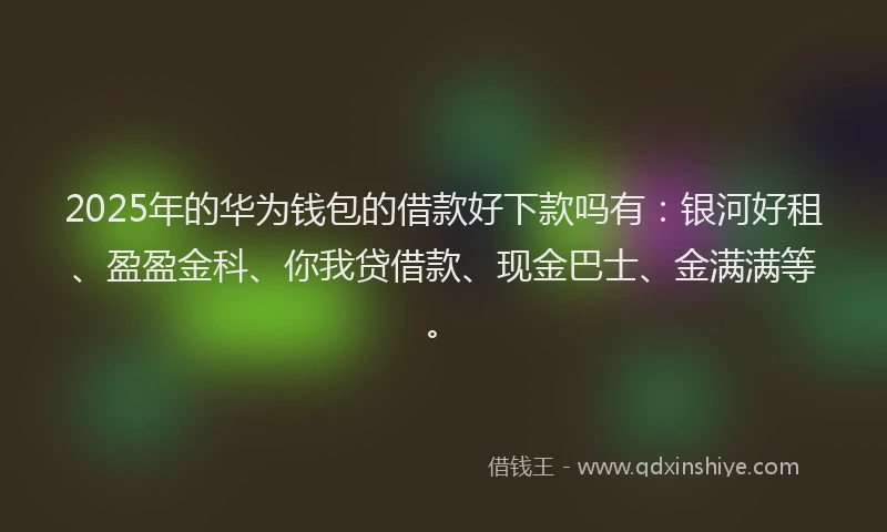 2025年的华为钱包的借款好下款吗有：银河好租、盈盈金科、你我贷借款、现金巴士、金满满等。