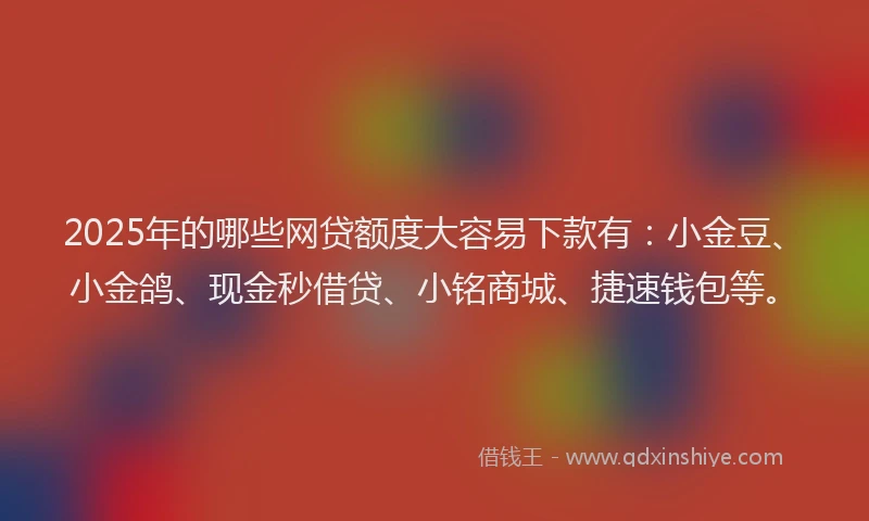 2025年的哪些网贷额度大容易下款有：小金豆、小金鸽、现金秒借贷、小铭商城、捷速钱包等。