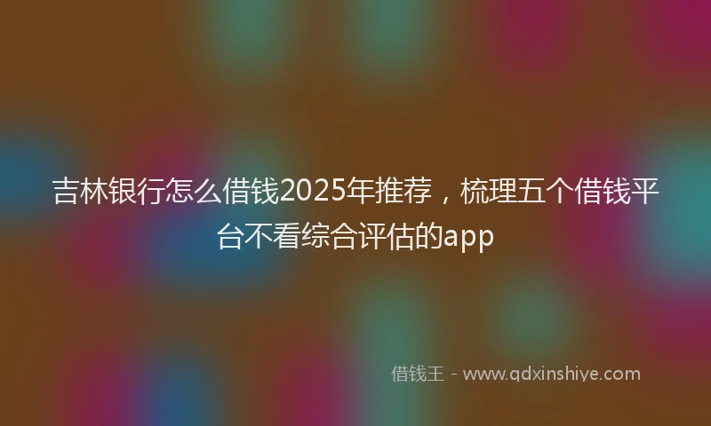 吉林银行怎么借钱2025年推荐，梳理五个借钱平台不看综合评估的app