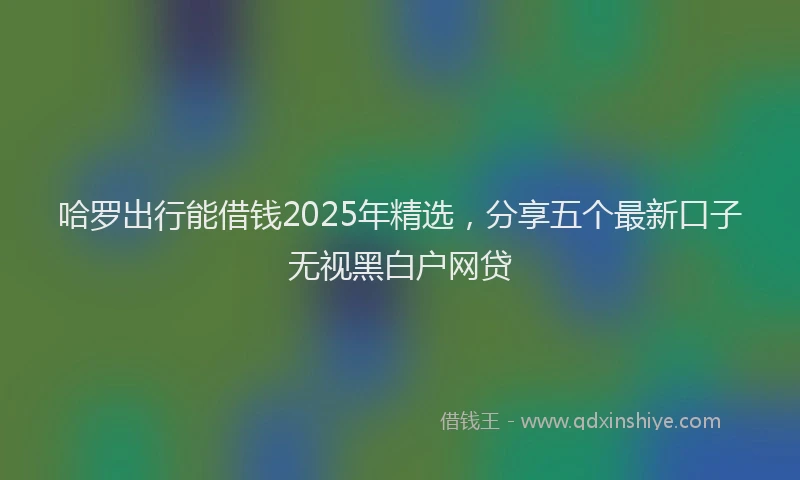 哈罗出行能借钱2025年精选，分享五个最新口子无视黑白户网贷