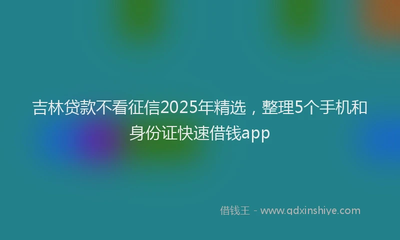 吉林贷款不看征信2025年精选，整理5个手机和身份证快速借钱app