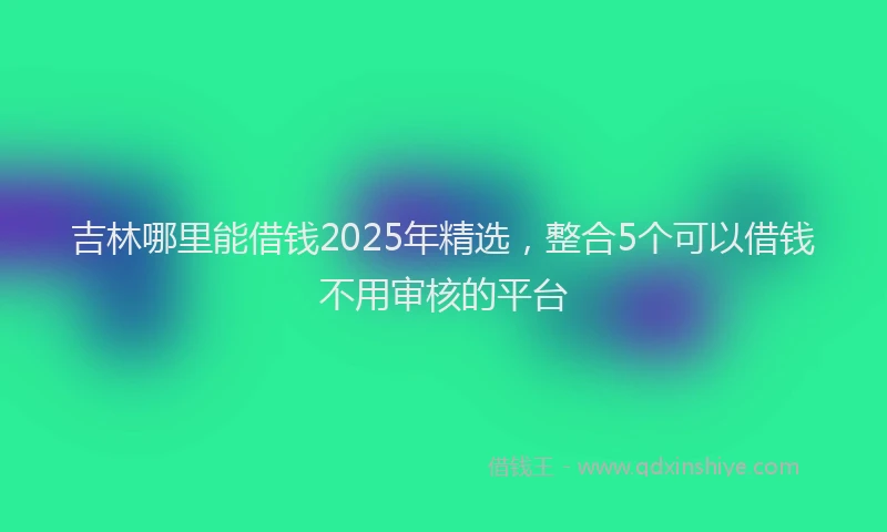 吉林哪里能借钱2025年精选，整合5个可以借钱不用审核的平台