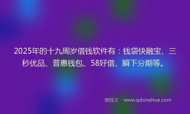 2025年的十九周岁借钱软件有：钱袋快融宝、三秒优品、普惠钱包、58好借、瞬下分期等。