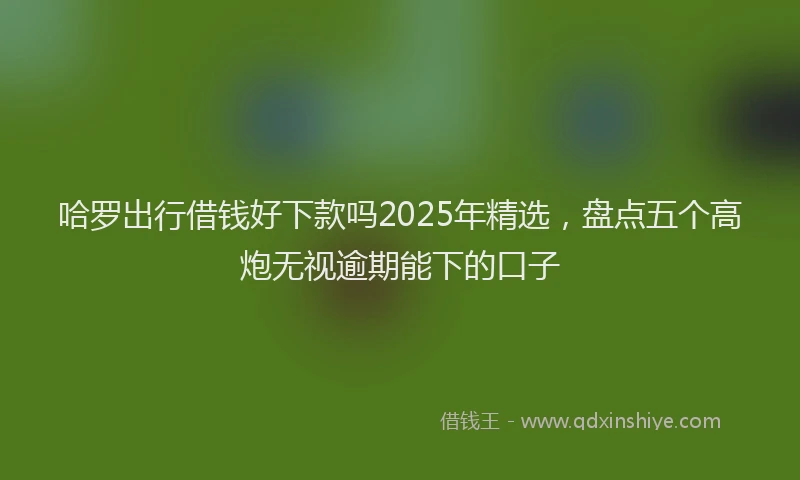 哈罗出行借钱好下款吗2025年精选，盘点五个高炮无视逾期能下的口子