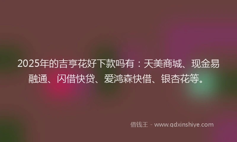 2025年的吉亨花好下款吗有：天美商城、现金易融通、闪借快贷、爱鸿森快借、银杏花等。