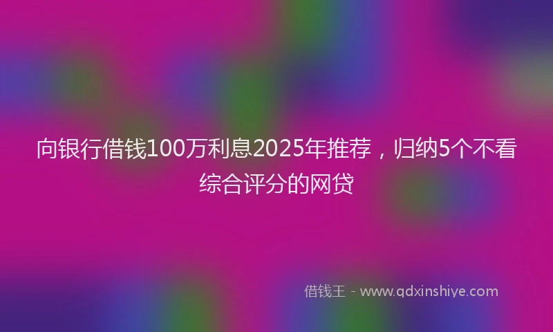 向银行借钱100万利息2025年推荐，归纳5个不看综合评分的网贷