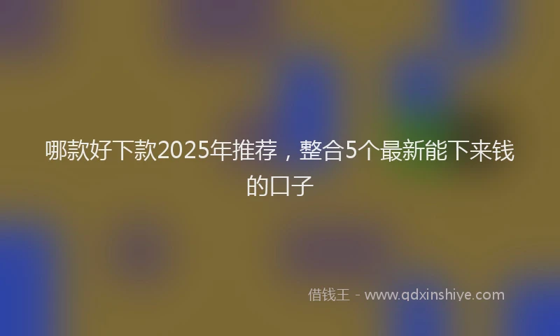 哪款好下款2025年推荐，整合5个最新能下来钱的口子