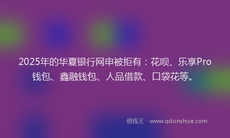 2025年的华夏银行网申被拒有：花呗、乐享Pro钱包、鑫融钱包、人品借款、口袋花等。