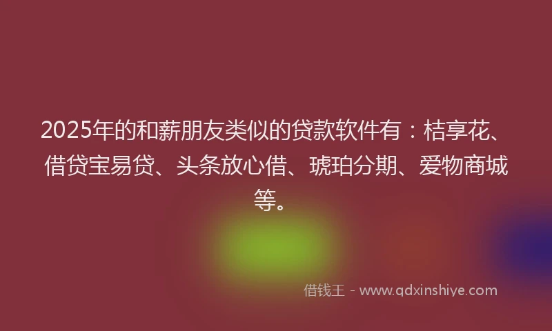 2025年的和薪朋友类似的贷款软件有：桔享花、借贷宝易贷、头条放心借、琥珀分期、爱物商城等。