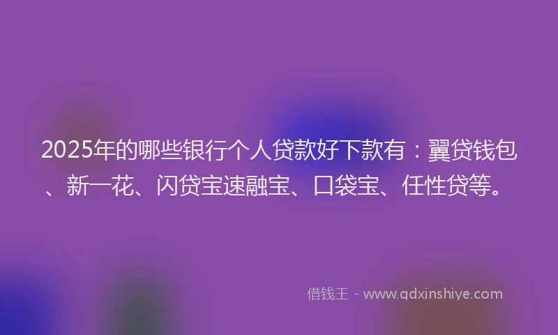 2025年的哪些银行个人贷款好下款有：翼贷钱包、新一花、闪贷宝速融宝、口袋宝、任性贷等。