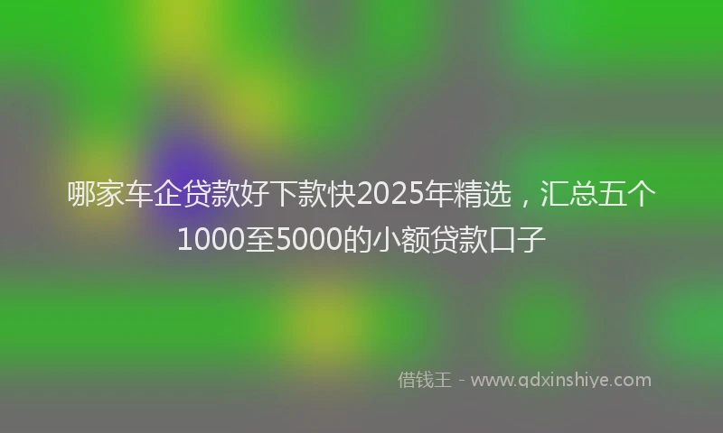 哪家车企贷款好下款快2025年精选，汇总五个1000至5000的小额贷款口子