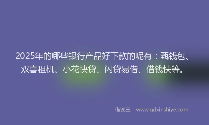 2025年的哪些银行产品好下款的呢有：甄钱包、双喜租机、小花快贷、闪贷易借、借钱快等。
