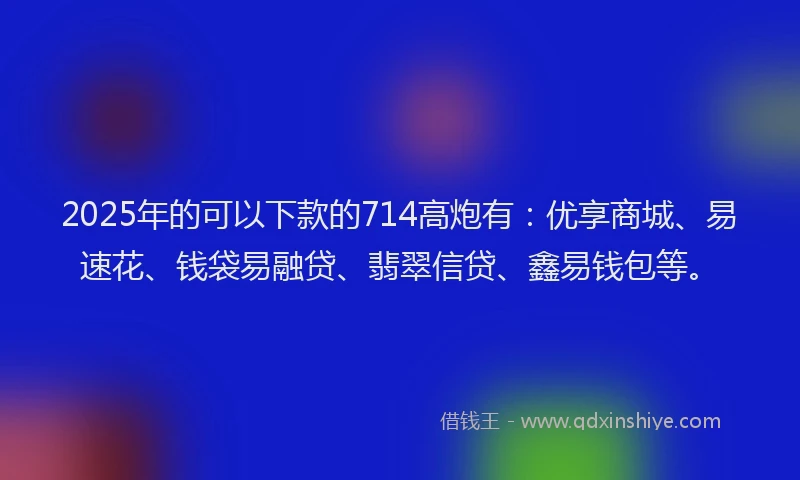 2025年的可以下款的714高炮有：优享商城、易速花、钱袋易融贷、翡翠信贷、鑫易钱包等。