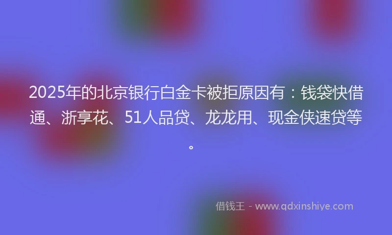 2025年的北京银行白金卡被拒原因有：钱袋快借通、浙享花、51人品贷、龙龙用、现金侠速贷等。