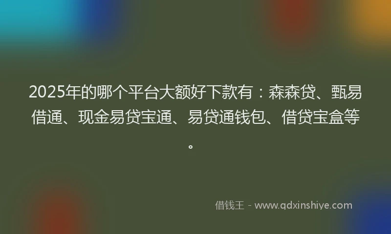 2025年的哪个平台大额好下款有：森森贷、甄易借通、现金易贷宝通、易贷通钱包、借贷宝盒等。