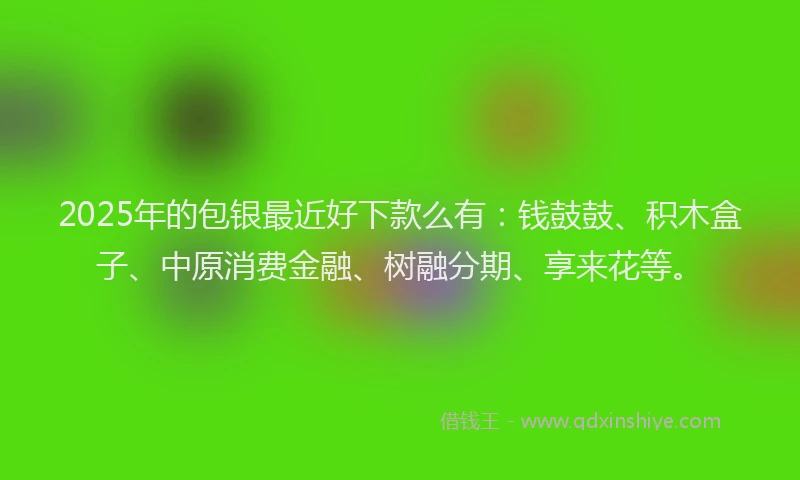 2025年的包银最近好下款么有：钱鼓鼓、积木盒子、中原消费金融、树融分期、享来花等。