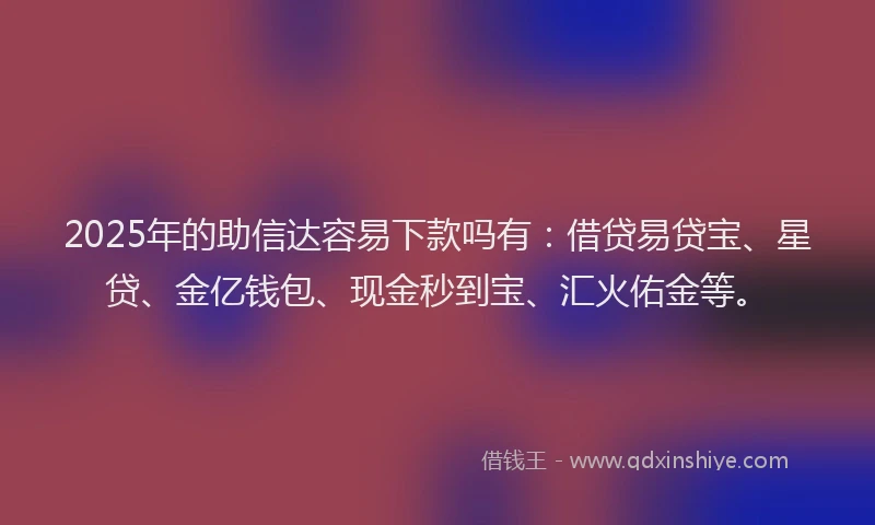 2025年的助信达容易下款吗有：借贷易贷宝、星贷、金亿钱包、现金秒到宝、汇火佑金等。