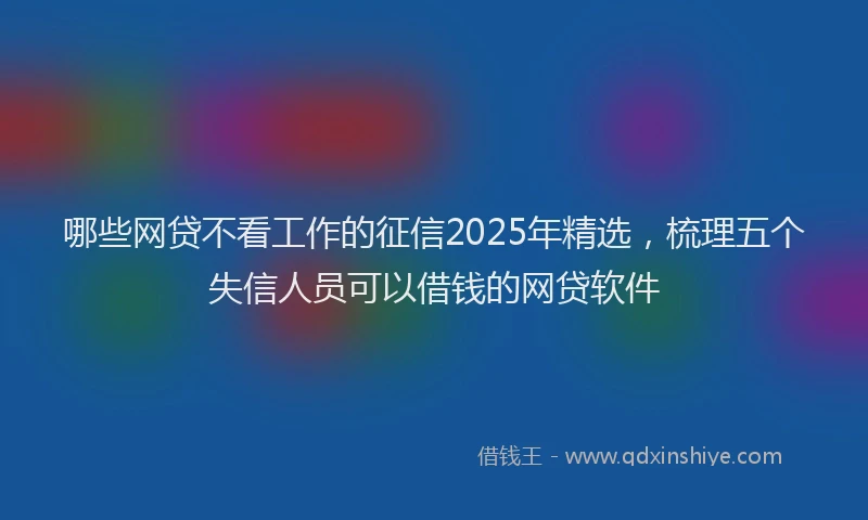 哪些网贷不看工作的征信2025年精选，梳理五个失信人员可以借钱的网贷软件