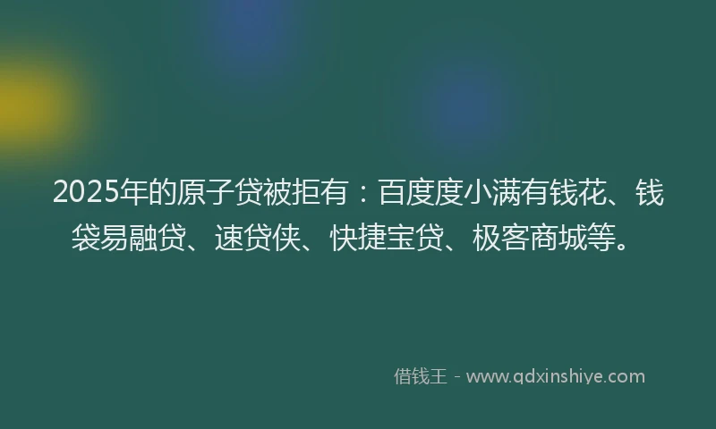 2025年的原子贷被拒有：百度度小满有钱花、钱袋易融贷、速贷侠、快捷宝贷、极客商城等。