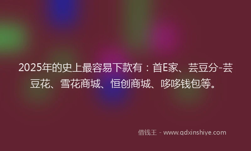 2025年的史上最容易下款有：首E家、芸豆分-芸豆花、雪花商城、恒创商城、哆哆钱包等。
