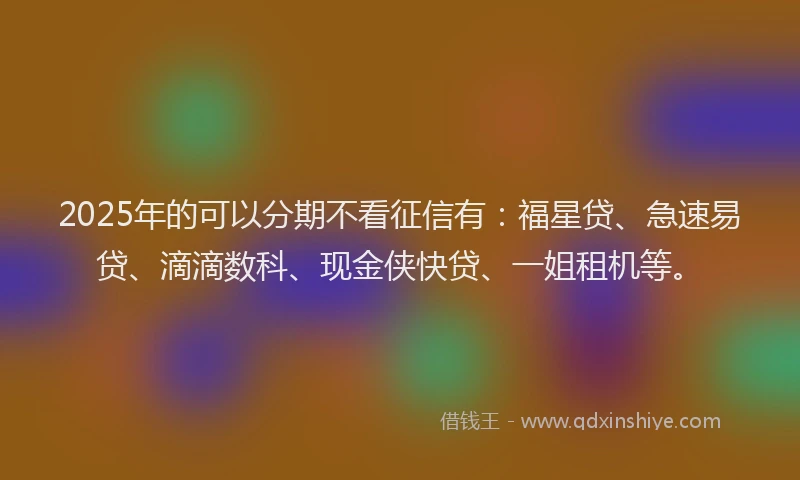 2025年的可以分期不看征信有：福星贷、急速易贷、滴滴数科、现金侠快贷、一姐租机等。