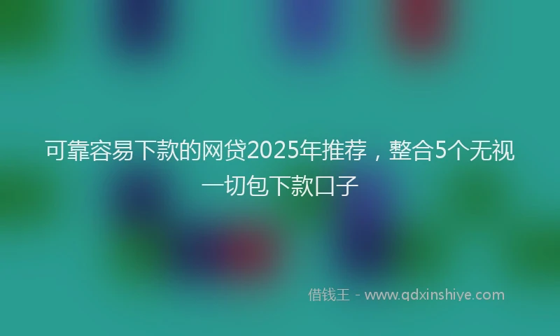 可靠容易下款的网贷2025年推荐，整合5个无视一切包下款口子