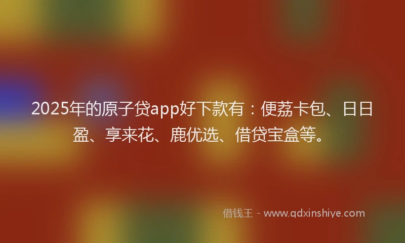 2025年的原子贷app好下款有：便荔卡包、日日盈、享来花、鹿优选、借贷宝盒等。