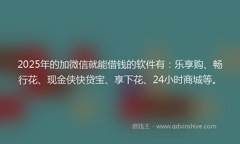 2025年的加微信就能借钱的软件有：乐享购、畅行花、现金侠快贷宝、享下花、24小时商城等。