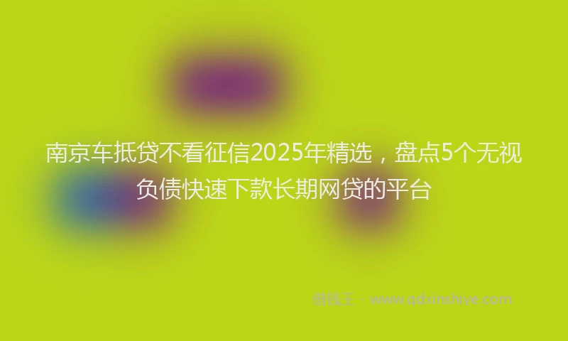 南京车抵贷不看征信2025年精选，盘点5个无视负债快速下款长期网贷的平台