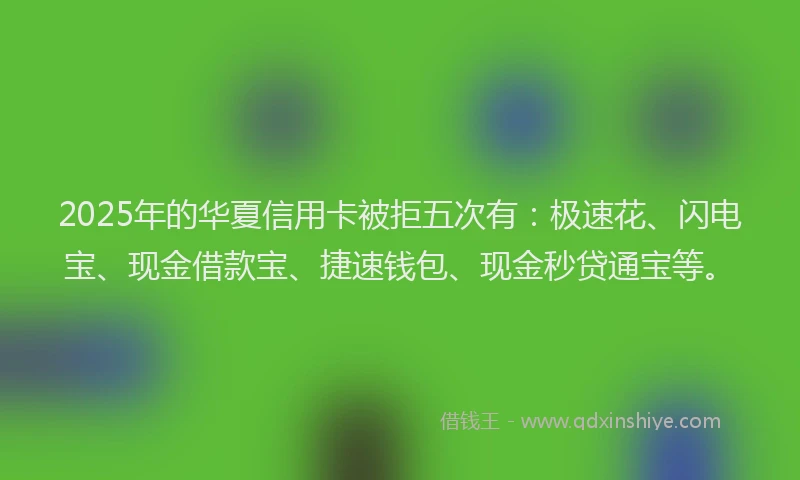 2025年的华夏信用卡被拒五次有：极速花、闪电宝、现金借款宝、捷速钱包、现金秒贷通宝等。
