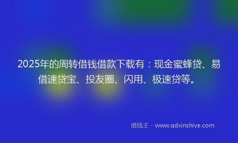 2025年的周转借钱借款下载有：现金蜜蜂贷、易借速贷宝、投友圈、闪用、极速贷等。