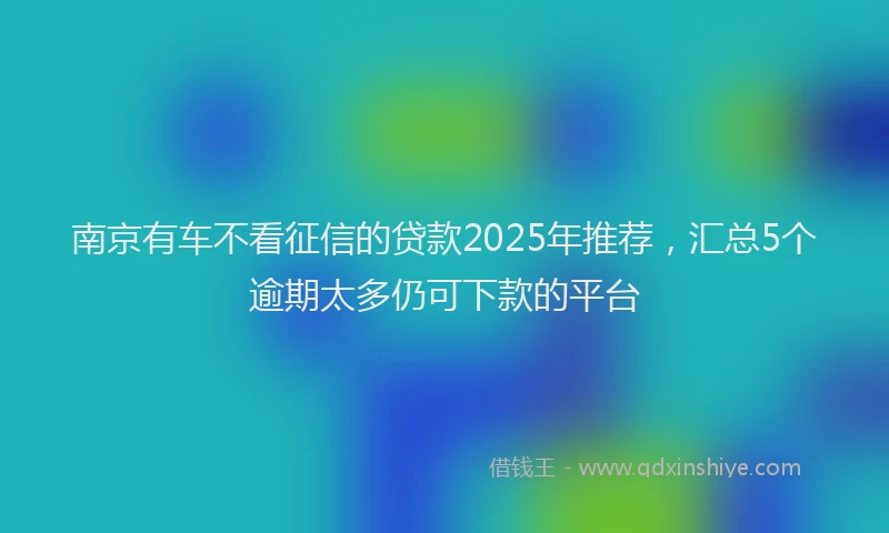 南京有车不看征信的贷款2025年推荐，汇总5个逾期太多仍可下款的平台