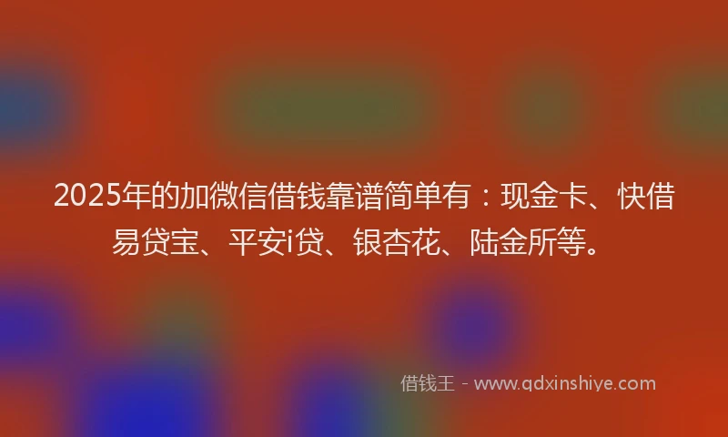 2025年的加微信借钱靠谱简单有：现金卡、快借易贷宝、平安i贷、银杏花、陆金所等。