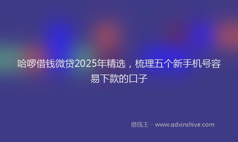 哈啰借钱微贷2025年精选，梳理五个新手机号容易下款的口子