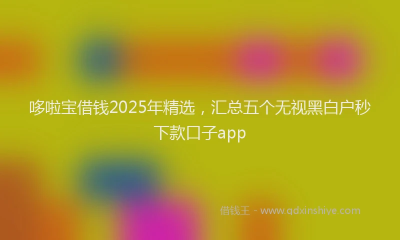 哆啦宝借钱2025年精选，汇总五个无视黑白户秒下款口子app