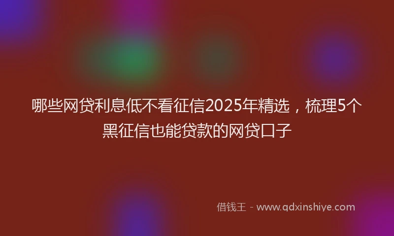 哪些网贷利息低不看征信2025年精选，梳理5个黑征信也能贷款的网贷口子