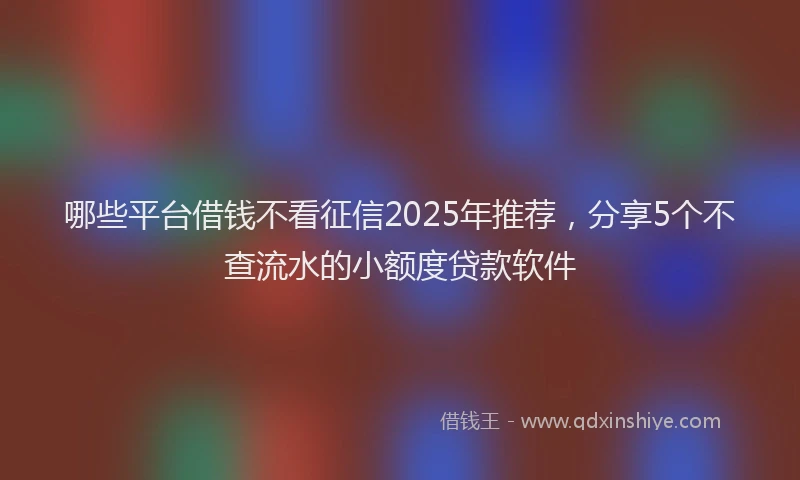 哪些平台借钱不看征信2025年推荐，分享5个不查流水的小额度贷款软件