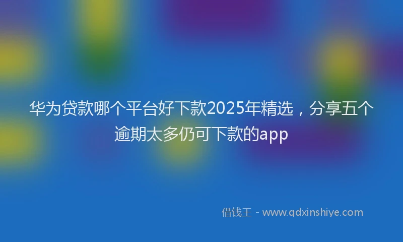 华为贷款哪个平台好下款2025年精选，分享五个逾期太多仍可下款的app