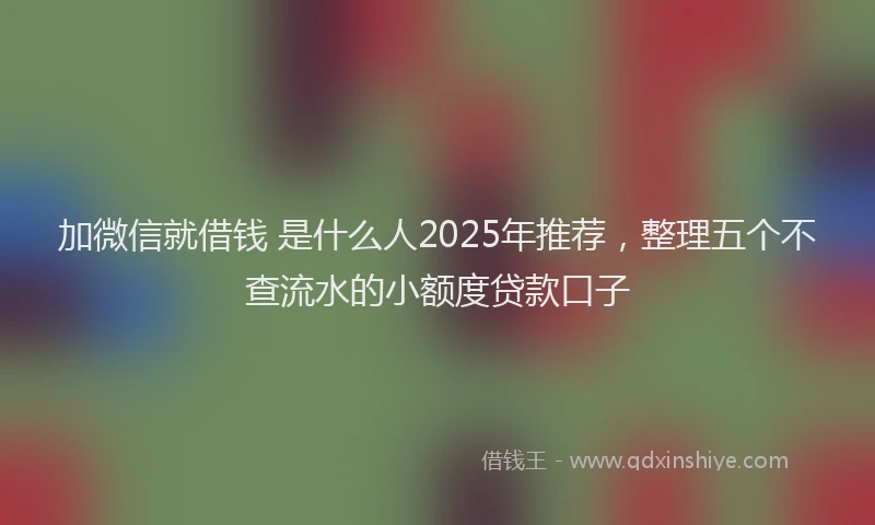 加微信就借钱 是什么人2025年推荐，整理五个不查流水的小额度贷款口子