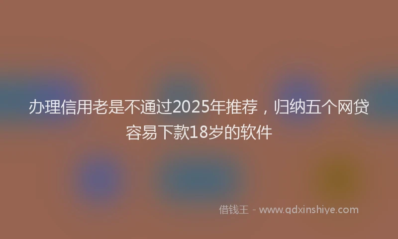 办理信用老是不通过2025年推荐，归纳五个网贷容易下款18岁的软件