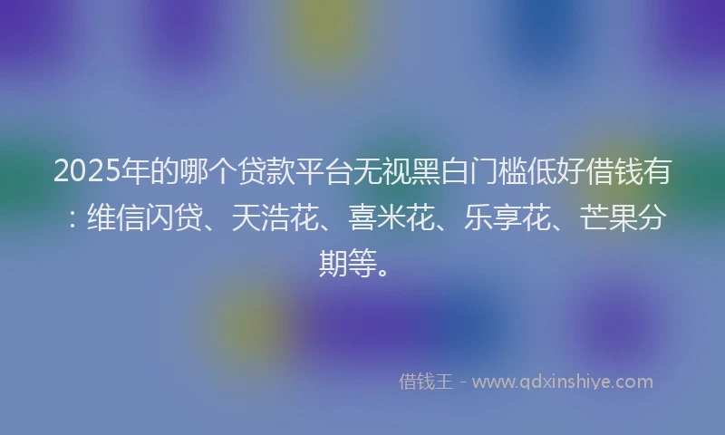 2025年的哪个贷款平台无视黑白门槛低好借钱有：维信闪贷、天浩花、喜米花、乐享花、芒果分期等。