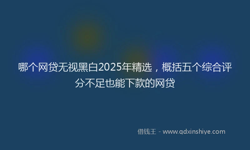 哪个网贷无视黑白2025年精选，概括五个综合评分不足也能下款的网贷