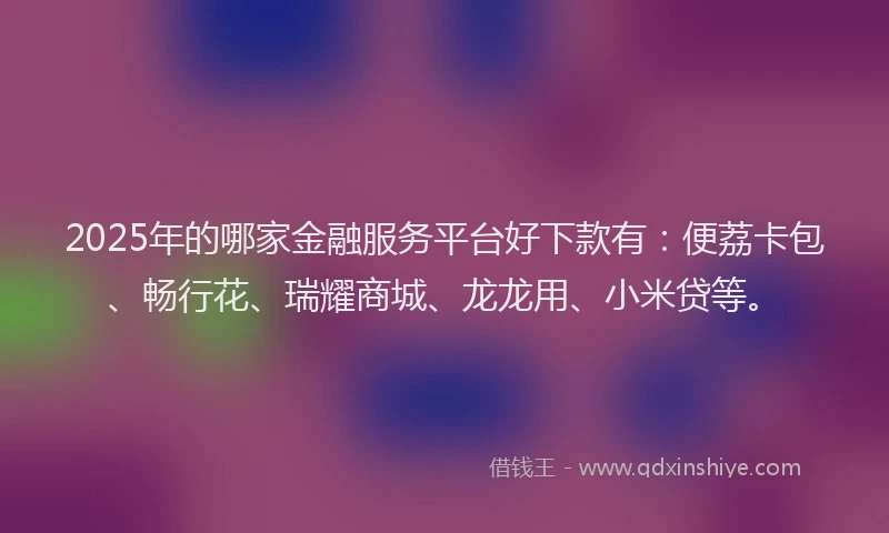 2025年的哪家金融服务平台好下款有：便荔卡包、畅行花、瑞耀商城、龙龙用、小米贷等。
