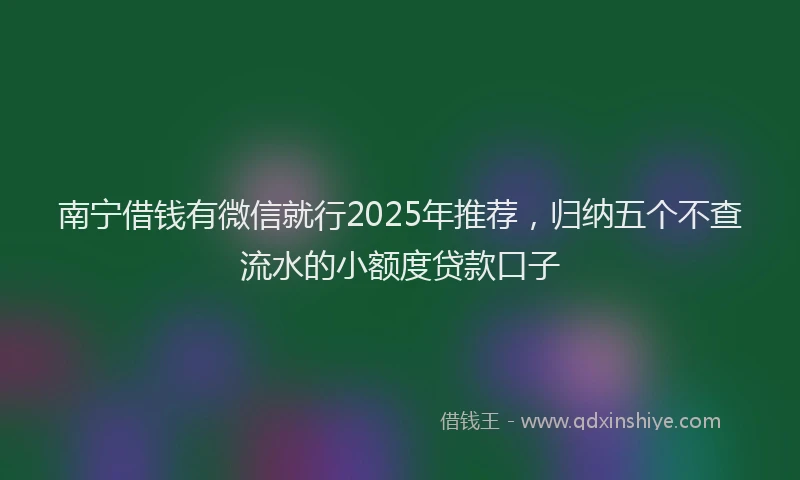 南宁借钱有微信就行2025年推荐，归纳五个不查流水的小额度贷款口子