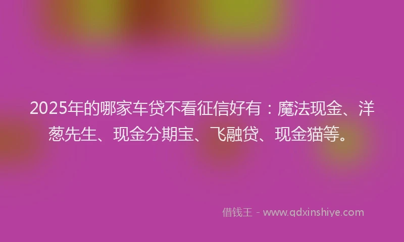 2025年的哪家车贷不看征信好有：魔法现金、洋葱先生、现金分期宝、飞融贷、现金猫等。